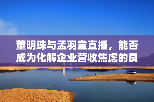 董明珠与孟羽童直播，能否成为化解企业营收焦虑的良策？