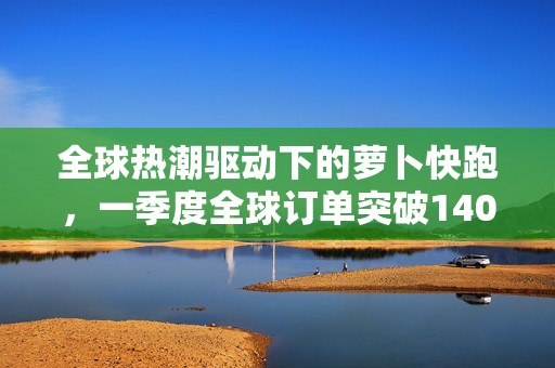 全球热潮驱动下的萝卜快跑，一季度全球订单突破140万