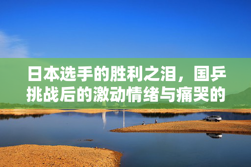 日本选手的胜利之泪，国乒挑战后的激动情绪与痛哭的瞬间