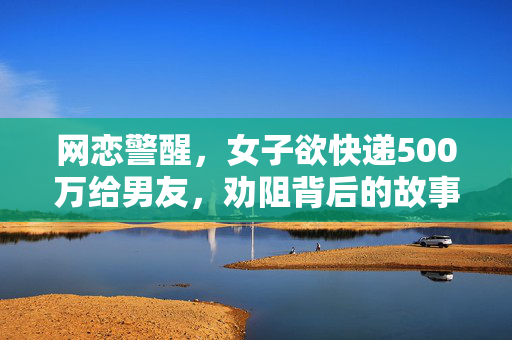 网恋警醒，女子欲快递500万给男友，劝阻背后的故事