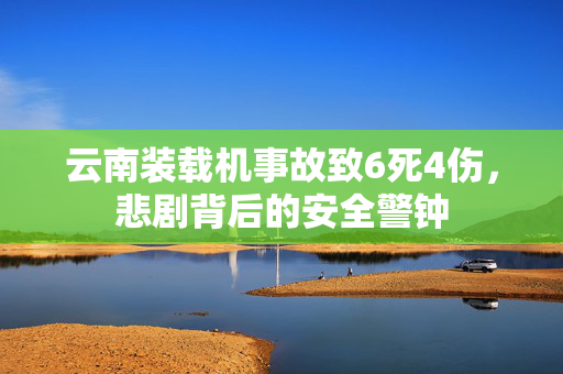 云南装载机事故致6死4伤，悲剧背后的安全警钟