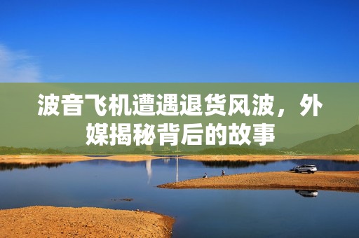波音飞机遭遇退货风波，外媒揭秘背后的故事