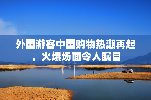 外国游客中国购物热潮再起，火爆场面令人瞩目