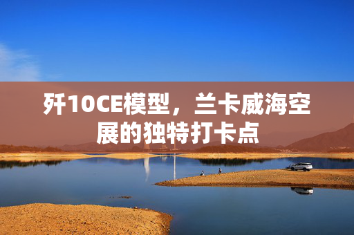 歼10CE模型，兰卡威海空展的独特打卡点