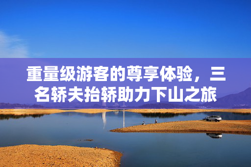 重量级游客的尊享体验，三名轿夫抬轿助力下山之旅