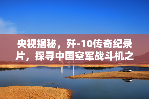 央视揭秘，歼-10传奇纪录片，探寻中国空军战斗机之魂