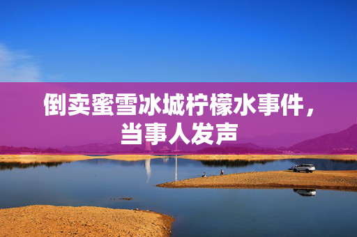 倒卖蜜雪冰城柠檬水事件，当事人发声