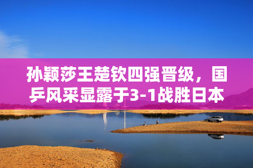 孙颖莎王楚钦四强晋级，国乒风采显露于3-1战胜日本组合