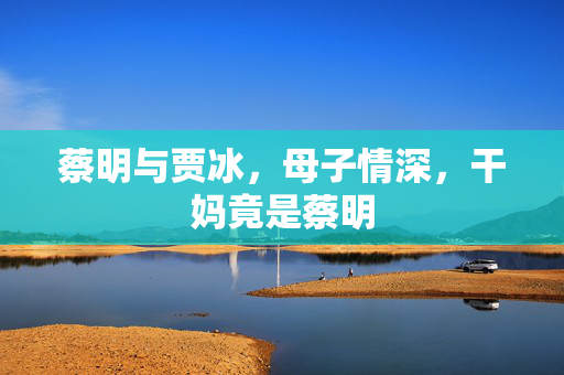 蔡明与贾冰，母子情深，干妈竟是蔡明