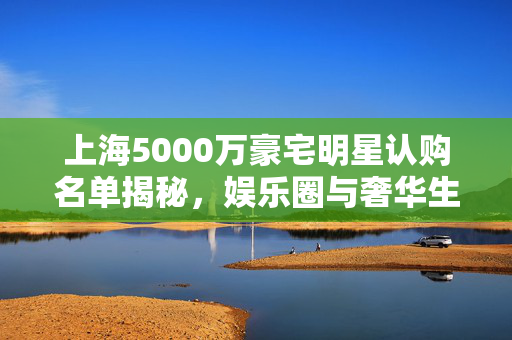 上海5000万豪宅明星认购名单揭秘，娱乐圈与奢华生活的交织