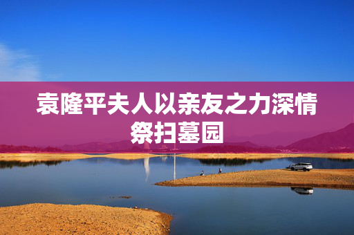 袁隆平夫人以亲友之力深情祭扫墓园