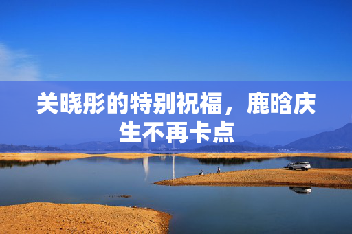 关晓彤的特别祝福，鹿晗庆生不再卡点