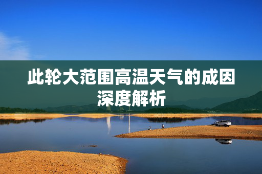此轮大范围高温天气的成因深度解析