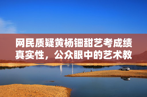 网民质疑黄杨钿甜艺考成绩真实性，公众眼中的艺术教育之谜