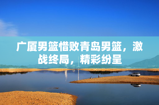 广厦男篮惜败青岛男篮，激战终局，精彩纷呈
