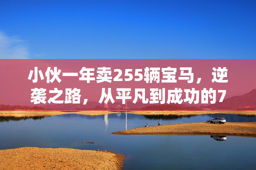 小伙一年卖255辆宝马，逆袭之路，从平凡到成功的70万收入
