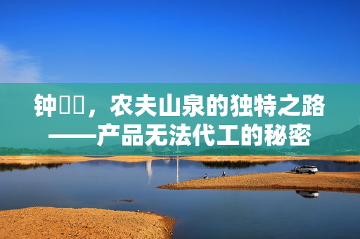 钟睒睒，农夫山泉的独特之路——产品无法代工的秘密