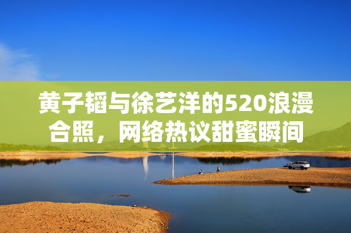 黄子韬与徐艺洋的520浪漫合照，网络热议甜蜜瞬间