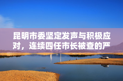 昆明市委坚定发声与积极应对，连续四任市长被查的严峻挑战