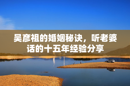 吴彦祖的婚姻秘诀，听老婆话的十五年经验分享