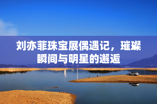 刘亦菲珠宝展偶遇记，璀璨瞬间与明星的邂逅
