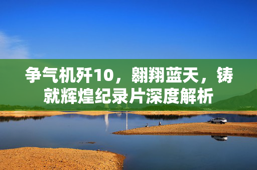 争气机歼10，翱翔蓝天，铸就辉煌纪录片深度解析