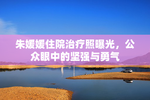 朱媛媛住院治疗照曝光，公众眼中的坚强与勇气