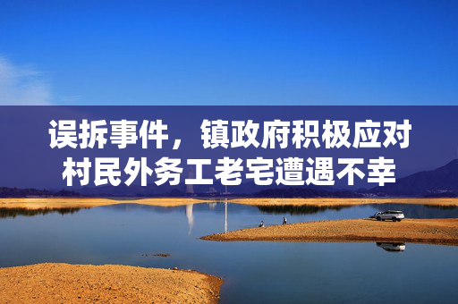 误拆事件，镇政府积极应对村民外务工老宅遭遇不幸