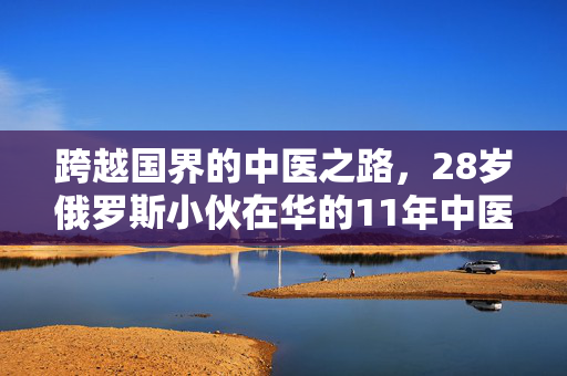 跨越国界的中医之路，28岁俄罗斯小伙在华的11年中医学习之旅