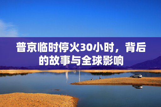 普京临时停火30小时，背后的故事与全球影响