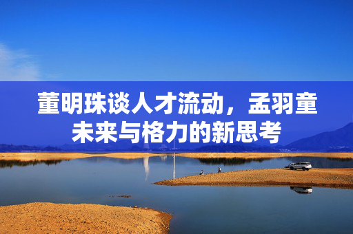 董明珠谈人才流动，孟羽童未来与格力的新思考