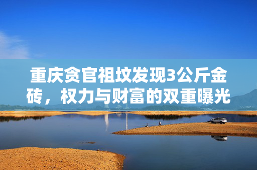 重庆贪官祖坟发现3公斤金砖，权力与财富的双重曝光