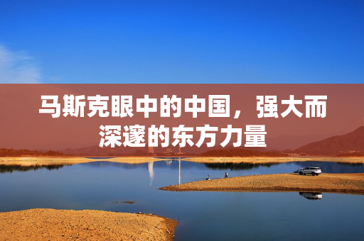 马斯克眼中的中国，强大而深邃的东方力量