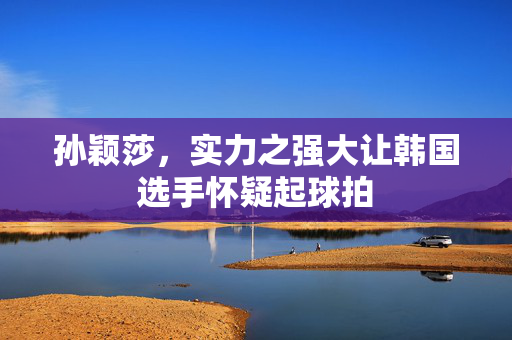 孙颖莎，实力之强大让韩国选手怀疑起球拍