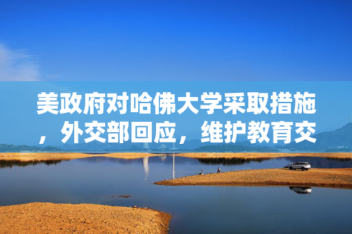 美政府对哈佛大学采取措施，外交部回应，维护教育交流与合作的重要性