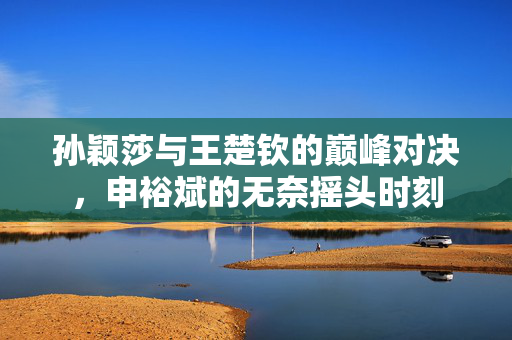 孙颖莎与王楚钦的巅峰对决，申裕斌的无奈摇头时刻