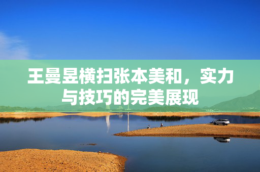 王曼昱横扫张本美和，实力与技巧的完美展现