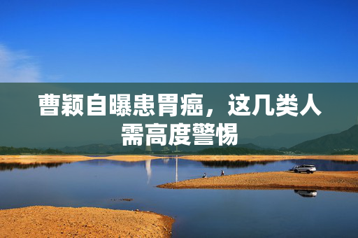 曹颖自曝患胃癌，这几类人需高度警惕