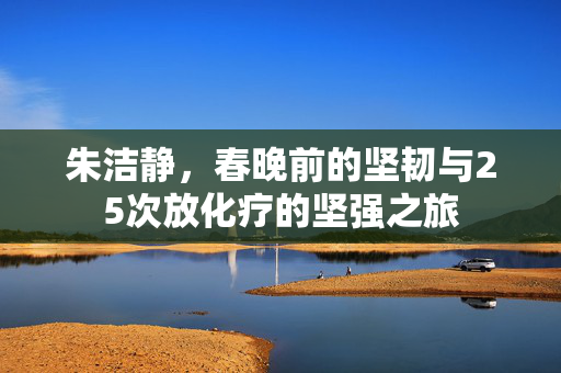 朱洁静，春晚前的坚韧与25次放化疗的坚强之旅