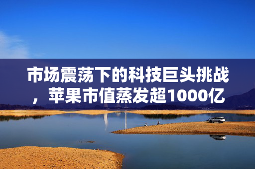 市场震荡下的科技巨头挑战，苹果市值蒸发超1000亿美元