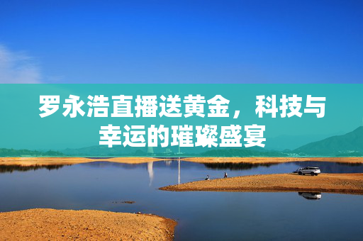 罗永浩直播送黄金，科技与幸运的璀璨盛宴
