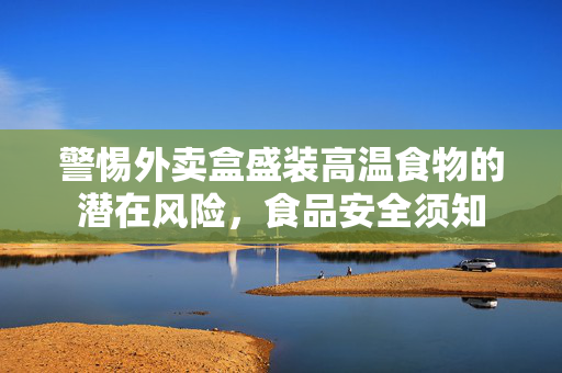 警惕外卖盒盛装高温食物的潜在风险，食品安全须知