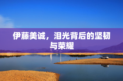 伊藤美诚，泪光背后的坚韧与荣耀
