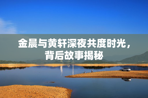 金晨与黄轩深夜共度时光，背后故事揭秘