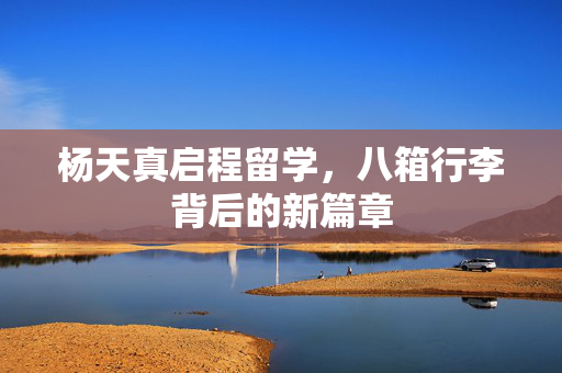 杨天真启程留学，八箱行李背后的新篇章