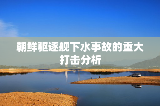 朝鲜驱逐舰下水事故的重大打击分析