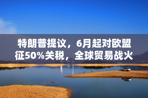 特朗普提议，6月起对欧盟征50%关税，全球贸易战火再燃？