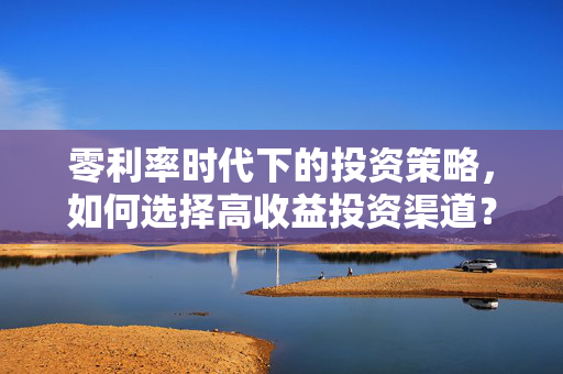 零利率时代下的投资策略，如何选择高收益投资渠道？