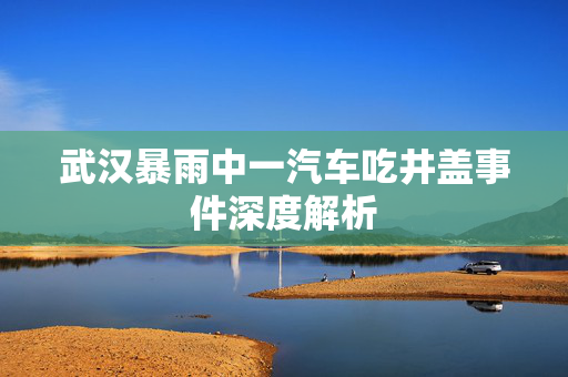 武汉暴雨中一汽车吃井盖事件深度解析