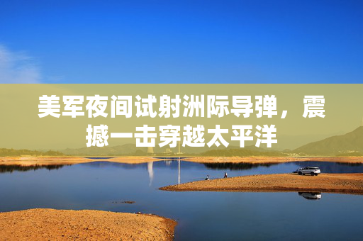 美军夜间试射洲际导弹，震撼一击穿越太平洋